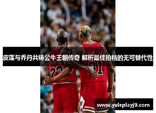 皮蓬与乔丹共铸公牛王朝传奇 解析最佳拍档的无可替代性