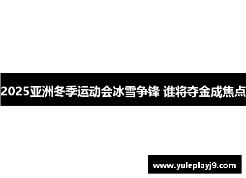 2025亚洲冬季运动会冰雪争锋 谁将夺金成焦点
