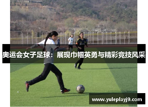 奥运会女子足球：展现巾帼英勇与精彩竞技风采
