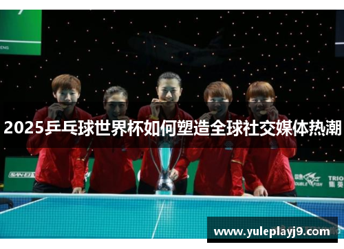2025乒乓球世界杯如何塑造全球社交媒体热潮