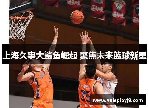 上海久事大鲨鱼崛起 聚焦未来篮球新星