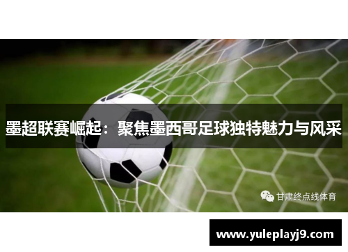 墨超联赛崛起：聚焦墨西哥足球独特魅力与风采