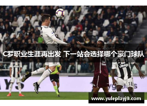 C罗职业生涯再出发 下一站会选择哪个豪门球队