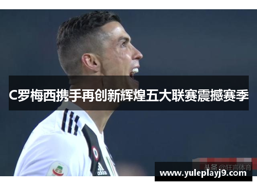 C罗梅西携手再创新辉煌五大联赛震撼赛季